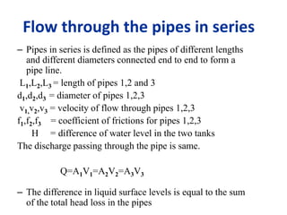 Flow through the pipes in series 
– Pipes in series is defined as the pipes of different lengths 
and different diameters connected end to end to form a 
pipe line. 
L1,L2,L3 = length of pipes 1,2 and 3 
d1,d2,d3 = diameter of pipes 1,2,3 
v1,v2,v3 = velocity of flow through pipes 1,2,3 
f1,f2,f3 = coefficient of frictions for pipes 1,2,3 
H = difference of water level in the two tanks 
The discharge passing through the pipe is same. 
Q=A1V1=A2V2=A3V3 
– The difference in liquid surface levels is equal to the sum 
of the total head loss in the pipes 
 