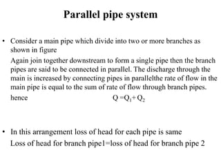 Parallel pipe system 
• Consider a main pipe which divide into two or more branches as 
shown in figure 
Again join together downstream to form a single pipe then the branch 
pipes are said to be connected in parallel. The discharge through the 
main is increased by connecting pipes in parallelthe rate of flow in the 
main pipe is equal to the sum of rate of flow through branch pipes. 
hence Q =Q1+Q2 
• In this arrangement loss of head for each pipe is same 
Loss of head for branch pipe1=loss of head for branch pipe 2 
 