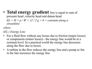 • Total energy gradient line is equal to sum of 
pressure head ,velocity head and datum head 
EL = H = p / W + v2 / 2 g + h = constant along a 
streamline 
where 
(EL ) Energy Line 
• For a fluid flow without any losses due to friction (major losses) 
or components (minor losses) - the energy line would be at a 
constant level. In a practical world the energy line decreases 
along the flow due to losses. 
• A turbine in the flow reduces the energy line and a pump or fan 
in the line increases the energy line 
 