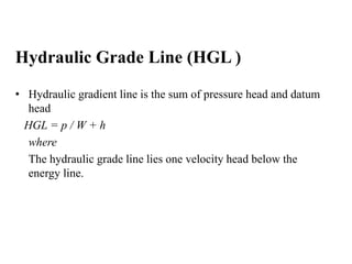 Hydraulic Grade Line (HGL ) 
• Hydraulic gradient line is the sum of pressure head and datum 
head 
HGL = p / W + h 
where 
The hydraulic grade line lies one velocity head below the 
energy line. 
