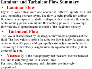 Laminar and Turbulent Flow Summary 
• Laminar Flow 
Layers of water flow over one another at different speeds with virt 
ually no mixing between layers. The flow velocity profile for laminar 
flow in circular pipes is parabolic in shape, with a maximum flow in the 
center of the pipe and a minimum flow at the pipe walls. The average 
flow velocity is approximately one half of the maximum velocity. 
• Turbulent Flow 
The flow is characterized by the irregular movement of particles of the 
fluid. The flow velocity profile for turbulent flow is fairly flat across the 
center section of a pipe and drops rapidly extremely close to the walls. 
The average flow velocity is approximately equal to the velocity at the 
center of the pipe. 
• Viscosity is the fluid property that measures the resistance of 
the fluid to deforming due to a shear force. 
For most fluids, temperature and viscosity are inversely 
proportional. 
 