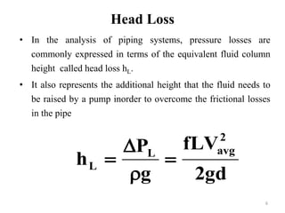 6 
Head Loss 
• In the analysis of piping systems, pressure losses are 
commonly expressed in terms of the equivalent fluid column 
height called head loss hL. 
• It also represents the additional height that the fluid needs to 
be raised by a pump inorder to overcome the frictional losses 
in the pipe 
fLV 
2gd 
 
P 
g 
h 
2 
L avg 
L  
 
 
 