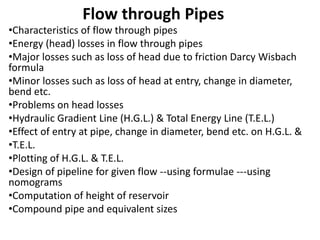 Flow through Pipes 
•Characteristics of flow through pipes 
•Energy (head) losses in flow through pipes 
•Major losses such as loss of head due to friction Darcy Wisbach 
formula 
•Minor losses such as loss of head at entry, change in diameter, 
bend etc. 
•Problems on head losses 
•Hydraulic Gradient Line (H.G.L.) & Total Energy Line (T.E.L.) 
•Effect of entry at pipe, change in diameter, bend etc. on H.G.L. & 
•T.E.L. 
•Plotting of H.G.L. & T.E.L. 
•Design of pipeline for given flow --using formulae ---using 
nomograms 
•Computation of height of reservoir 
•Compound pipe and equivalent sizes 
 