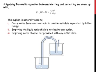 Applying Bernoulli’s equation between inlet leg and outlet leg we come up
with,
𝑍 𝐴 −
𝑍𝐵 = ℎ𝑓 =
4𝑓𝑙𝑣2
𝐷 𝑥 2𝑔
The syphon is generally used to
i. Carry water from one reservoir to another which is separated by hill or
bridge.
ii. Emptying the liquid tank which is not having any outlet.
iii. Emptying water channel not provided with any outlet slice.
 