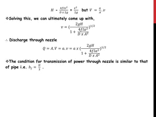 𝐻 -
4𝑓𝑙𝑣2
𝐷 𝑥 2𝑔
=
𝑣2
2𝑔
but 𝑉 =
𝑎
𝐴
. 𝑣
Solving this, we can ultimately come up with,
𝑣 = (
2𝑔𝐻
1 +
4𝑓𝑙𝑎2
𝐷 𝑥 𝐴2
)1/2
∴ Discharge through nozzle
𝑄 = 𝐴. 𝑉 = 𝑎. 𝑣 = 𝑎 𝑥 (
2𝑔𝐻
1 +
4𝑓𝑙𝑎2
𝐷 𝑥 𝐴2
)1/2
The condition for transmission of power through nozzle is similar to that
of pipe i.e. ℎ 𝑓 =
𝐻
3
.
 