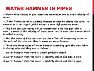 WATER HAMMER IN PIPES
Water while flowing in pipe possesses momentum due to some velocity of
water.
If the flowing water is suddenly brought to rest by closing the valve, its
momentum is destroyed ,which causes a very high pressure waves.
This high pressure waves will be transmitted along the pipe with a
velocity equal to the velocity of sound wave, and it may create noise which
is called knocking.
Also this wave of high pressure has the effect of hammering action on
the walls of the pipe and thus is known as water hammer.
There are three cases of water hammer depending upon the time taken
in closing valve and they are as follows :
1.Water hammer when valve is closed gradually closed
2.Water hammer when the valve is suddenly closed and pipe is rigid
3.Water hammer when the valve is suddenly closed and elastic pipe.
 