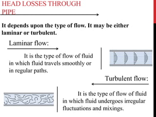 HEAD LOSSES THROUGH
PIPE
It depends upon the type of flow. It may be either
laminar or turbulent.
It is the type of flow of fluid
in which fluid undergoes irregular
fluctuations and mixings.
Laminar flow:
It is the type of flow of fluid
in which fluid travels smoothly or
in regular paths.
Turbulent flow:
 