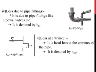 iv)Loss due to pipe fittings:-
It is due to pipe fittings like
elbows, valves etc.
It is denoted by hb.
hb= K[v2/(2g)]
v)Loss at entrance :-
It is head loss at the entrance of
the pipe.
It is denoted by hen.
V
hen = 0.5[v2/(2g)]
 