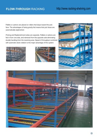 FLOW-THROUGH RACKING
Pallets or cartons are placed on rollers that slope toward the pick
face. The advantages of being gravity fed means that pick faces are
automatically replenished.
Picking and Replenishment sides are separate. Pallets or cartons are
fed in from one side, and retrieved from the opposite side eliminating
double handling from the receiving area. Speed of throughput combined
with automatic stock rotation is the major advantage of this system.
http://www.racking-shelving.com
 