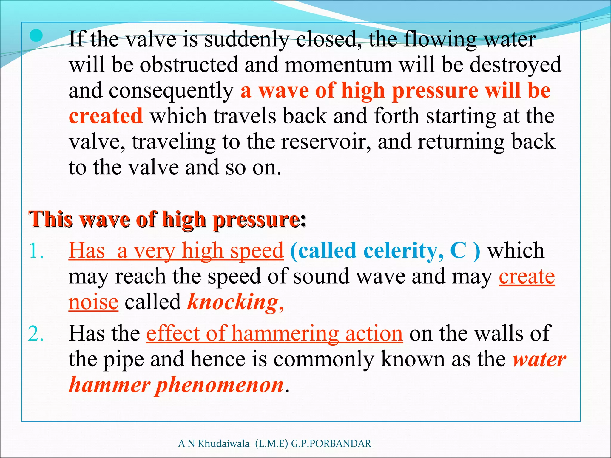  If the valve is suddenly closed, the flowing water
will be obstructed and momentum will be destroyed
and consequently a wave of high pressure will be
created which travels back and forth starting at the
valve, traveling to the reservoir, and returning back
to the valve and so on.
This wave of high pressureThis wave of high pressure::
1. Has a very high speed (called celerity, C ) which
may reach the speed of sound wave and may create
noise called knocking,
2. Has the effect of hammering action on the walls of
the pipe and hence is commonly known as the water
hammer phenomenon.
A N Khudaiwala (L.M.E) G.P.PORBANDAR
 