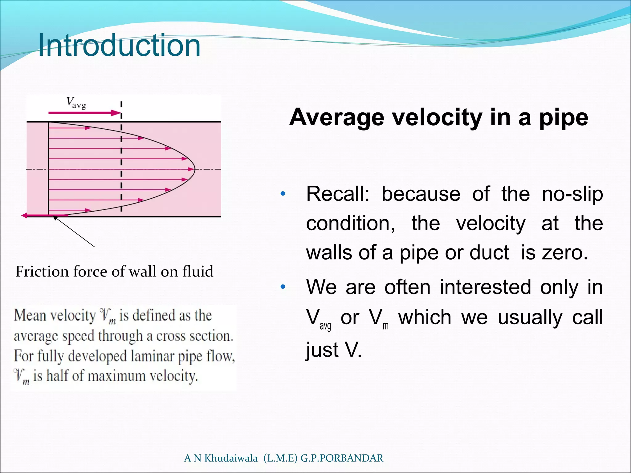 Introduction
Average velocity in a pipe
• Recall: because of the no-slip
condition, the velocity at the
walls of a pipe or duct is zero.
• We are often interested only in
Vavg or Vm which we usually call
just V.
A N Khudaiwala (L.M.E) G.P.PORBANDAR
Friction force of wall on fluid
 