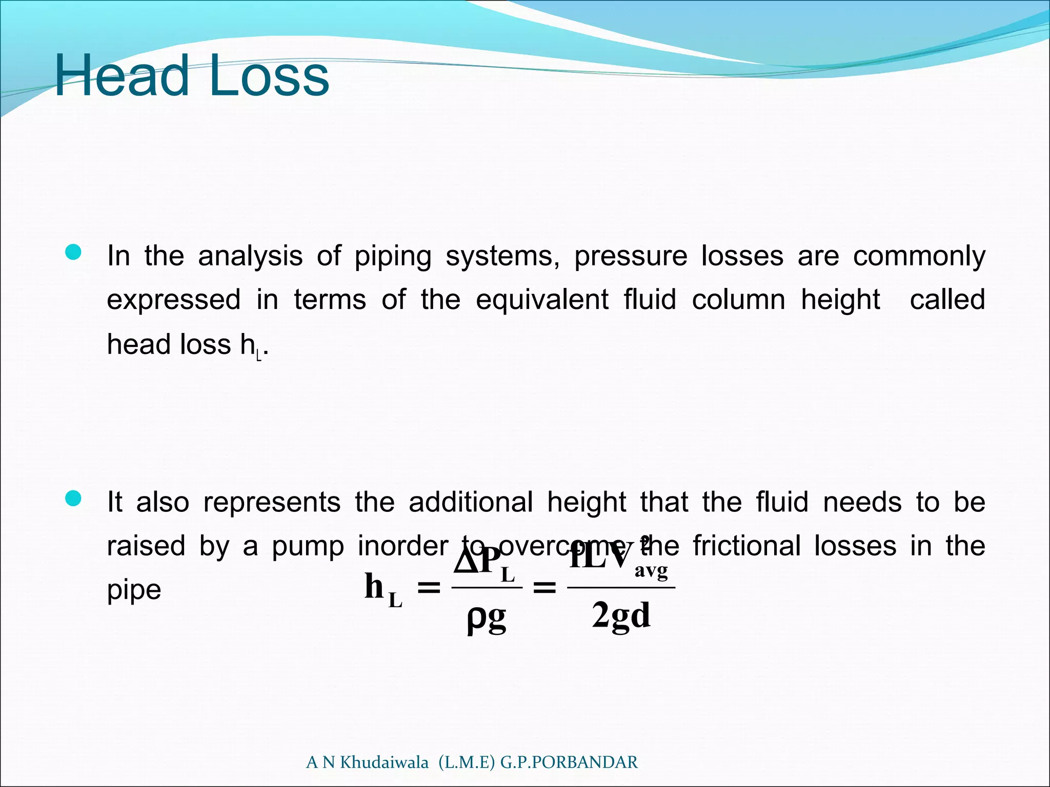 Head Loss
 In the analysis of piping systems, pressure losses are commonly
expressed in terms of the equivalent fluid column height called
head loss hL.
 It also represents the additional height that the fluid needs to be
raised by a pump inorder to overcome the frictional losses in the
pipe
A N Khudaiwala (L.M.E) G.P.PORBANDAR
gd2
fLV
g
P
h
2
avgL
L =
ρ
∆
=
 