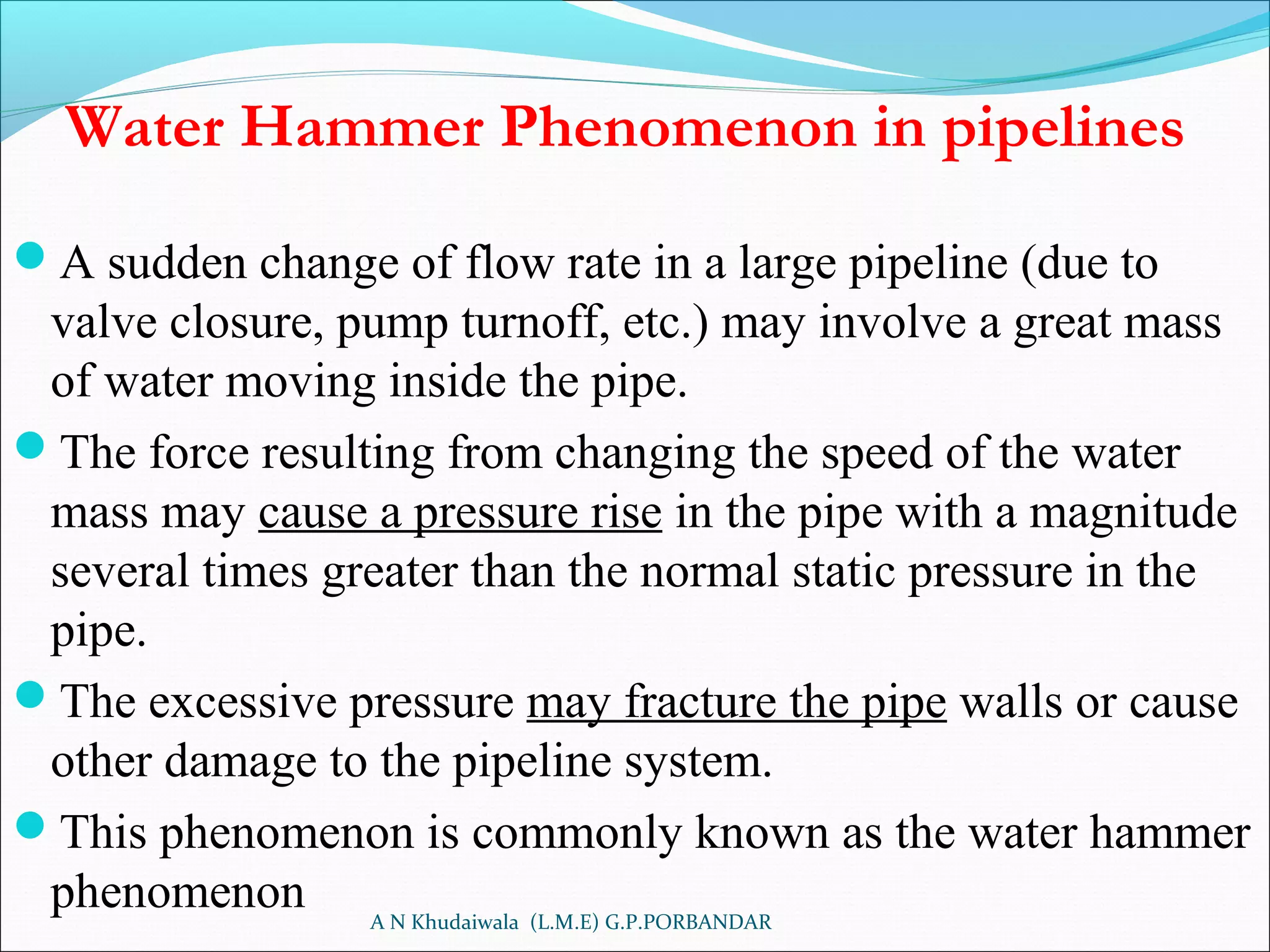 Water Hammer Phenomenon in pipelines
A sudden change of flow rate in a large pipeline (due to
valve closure, pump turnoff, etc.) may involve a great mass
of water moving inside the pipe.
The force resulting from changing the speed of the water
mass may cause a pressure rise in the pipe with a magnitude
several times greater than the normal static pressure in the
pipe.
The excessive pressure may fracture the pipe walls or cause
other damage to the pipeline system.
This phenomenon is commonly known as the water hammer
phenomenon A N Khudaiwala (L.M.E) G.P.PORBANDAR
 