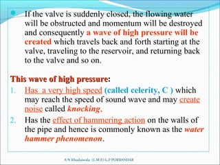  If the valve is suddenly closed, the flowing water
will be obstructed and momentum will be destroyed
and consequently a wave of high pressure will be
created which travels back and forth starting at the
valve, traveling to the reservoir, and returning back
to the valve and so on.
This wave of high pressureThis wave of high pressure::
1. Has a very high speed (called celerity, C ) which
may reach the speed of sound wave and may create
noise called knocking,
2. Has the effect of hammering action on the walls of
the pipe and hence is commonly known as the water
hammer phenomenon.
A N Khudaiwala (L.M.E) G.P.PORBANDAR
 