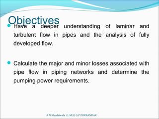 Objectives Have a deeper understanding of laminar and
turbulent flow in pipes and the analysis of fully
developed flow.
 Calculate the major and minor losses associated with
pipe flow in piping networks and determine the
pumping power requirements.
A N Khudaiwala (L.M.E) G.P.PORBANDAR
 