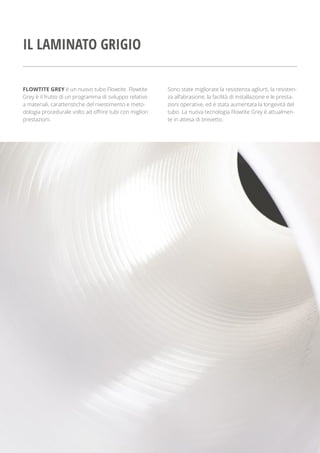 FLOWTITE GREY è un nuovo tubo Flowtite. Flowtite
Grey è il frutto di un programma di sviluppo relativo
a materiali, caratteristiche del rivestimento e meto-
dologia procedurale volto ad offrire tubi con migliori
prestazioni.
Sono state migliorate la resistenza agliurti, la resisten-
za all’abrasione, la facilità di installazione e le presta-
zioni operative, ed è stata aumentata la longevità del
tubo. La nuova tecnologia Flowtite Grey è attualmen-
te in attesa di brevetto.
IL LAMINATO GRIGIO
 
