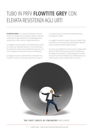 TUBO IN PRFV FLOWTITE GREY CON
ELEVATA RESISTENZA AGLI URTI
FLOWTITE GREY è un nuovo tubo Flowtite. Grey è il
frutto di un programma di sviluppo relativo a materiali,
caratteristiche del rivestimento e metodologia proce-
durale volto a offrire tubi con migliori prestazioni.
La maggiore resistenza agli urti di Flowtite Grey consen-
te di usare più materiale naturale o rocce frantumate
più grandi per riempire l’area della trincea dei tubi, con
una conseguente riduzione dei costi di installazione.
La maggiore resistenza alle abrasioni di Flowtite Grey
conferisce al tubo una vita utile superiore nel caso in
cui trasporti acqua contenente materiale abrasivo,
come ghiaia e sabbia.
La maggiore resistenza ai getti d’acqua di Flowtite Grey
consente di usare una pressione più elevata nelle pro-
cedure di pulizia mediante getto d’acqua.
La tecnica di avvolgimento continuo per la realizzazione
dei tubi in PRFV, inventata dai pionieri di Flowtite alla
ﬁne degli anni Sessanta, è una tecnologia eccezionale.
Grazie al nuovo tubo Flowtite Grey, Flowtite compie un
ulteriore passo avanti rispetto alla concorrenza.
THE FIRST CHOICE OF ENGINEERS WORLDWIDE
2 FLOWTITE GREY – TUBO IN PRFV CON ELEVATA RESISTENZA AGLI URTI
 