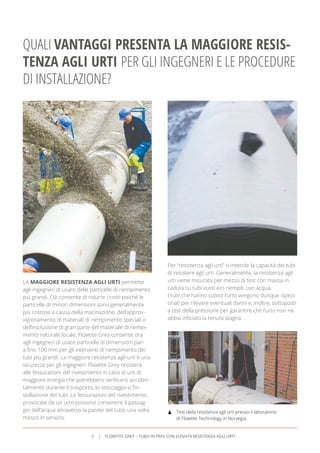 LA MAGGIORE RESISTENZA AGLI URTI permette
agli ingegneri di usare delle particelle di riempimento
più grandi. Ciò consente di ridurre i costi poiché le
particelle di minori dimensioni sono generalmente
più costose a causa della macinazione, dell’approv-
vigionamento di materiali di riempimento speciali o
dell’esclusione di gran parte del materiale di riempi-
mento naturale locale. Flowtite Grey consente ora
agli ingegneri di usare particelle di dimensioni pari
a ﬁno 100 mm per gli interventi di riempimento dei
tubi più grandi. La maggiore resistenza agli urti è una
sicurezza per gli ingegneri: Flowtite Grey resisterà
alle fessurazioni del rivestimento in caso di urti di
maggiore energia che potrebbero veriﬁcarsi acciden-
talmente durante il trasporto, lo stoccaggio o l’in-
stallazione dei tubi. Le fessurazioni del rivestimento
provocate da un urto possono consentire il passag-
gio dell’acqua attraverso la parete del tubo una volta
messo in servizio.
QUALI VANTAGGI PRESENTA LA MAGGIORE RESIS-
TENZA AGLI URTI PER GLI INGEGNERI E LE PROCEDURE
DI INSTALLAZIONE?
Per “resistenza agli urti” si intende la capacità dei tubi
di resistere agli urti. Generalmente, la resistenza agli
urti viene misurata per mezzo di test con massa in
caduta su tubi vuoti e/o riempiti con acqua.
I tubi che hanno subito l’urto vengono dunque ispezi-
onati per rilevare eventuali danni e, inoltre, sottoposti
a test della pressione per garantire che l’urto non ne
abbia inﬁciato la tenuta stagna.
Test della resistenza agli urti presso il laboratorio
di Flowtite Technology in Norvegia.
5 FLOWTITE GREY – TUBO IN PRFV CON ELEVATA RESISTENZA AGLI URTI
 