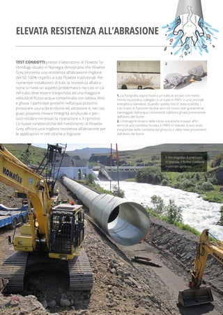 TEST CONDOTTI presso il laboratorio di Flowtite Te-
chnology situato in Norvegia dimostrano che Flowtite
Grey presenta una resistenza all’abrasione migliore
del 50-100% rispetto ai tubi Flowtite tradizionali. Per
numerose installazioni di tubi, la resistenza all’abra-
sione si rivela un aspetto problematico nei casi in cui
nel tubo deve essere trasportata ad una maggiore
velocità di ﬂusso acqua contaminata con sabbia, limo
e ghiaia. I particolati presenti nell’acqua possono
provocare usura da erosione ed abrasione e, nei casi
gravi, possono minare l’integrità strutturale e per-
sino rendere necessari la riparazione o il ripristino.
Le nuove caratteristiche del rivestimento di Flowtite
Grey offrono una migliore resistenza all’abrasione per
le applicazioni in reti idriche e fognarie.
1. La fotograﬁa sopra mostra un tubo di acciaio con rivesti-
mento epossidico collegato a un tubo in PRFV in una centrale
energetica islandese. Quando questa foto è stata scattata, i
tubi erano in funzione da due anni ed erano stati gravemente
danneggiati dall’acqua contenente sabbia e ghiaia proveniente
dall’alveo del ﬁume.
2. L’immagine mostra delle rocce vulcaniche trovate all’in-
terno di una condotta forzata in PRFV in Islanda. Erano state
trasportate nella condotta dal ghiaccio e dalla neve provenienti
dall’alveo del ﬁume.
1 2
Il meraviglioso ﬁume Laxa
in Islanda. Il ﬁume contiene
materiale abrasivo.
ELEVATA RESISTENZA ALL’ABRASIONE
 