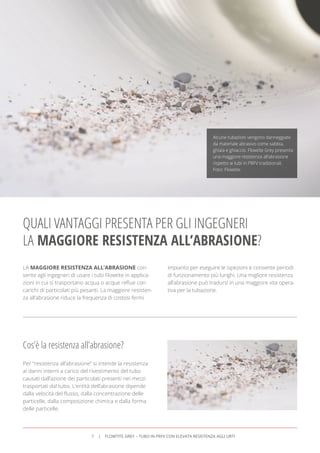 LA MAGGIORE RESISTENZA ALL’ABRASIONE con-
sente agli ingegneri di usare i tubi Flowtite in applica-
zioni in cui si trasportano acqua o acque reﬂue con
carichi di particolati più pesanti. La maggiore resisten-
za all’abrasione riduce la frequenza di costosi fermi
impianto per eseguire le ispezioni e consente periodi
di funzionamento più lunghi. Una migliore resistenza
all’abrasione può tradursi in una maggiore vita opera-
tiva per la tubazione.
QUALI VANTAGGI PRESENTA PER GLI INGEGNERI
LA MAGGIORE RESISTENZA ALL’ABRASIONE?
Cos’è la resistenza all’abrasione?
Per “resistenza all’abrasione” si intende la resistenza
ai danni interni a carico del rivestimento del tubo
causati dall’azione dei particolati presenti nei mezzi
trasportati dal tubo. L’entità dell’abrasione dipende
dalla velocità del ﬂusso, dalla concentrazione delle
particelle, dalla composizione chimica e dalla forma
delle particelle.
Alcune tubazioni vengono danneggiate
da materiale abrasivo come sabbia,
ghiaia e ghiaccio. Flowtite Grey presenta
una maggiore resistenza all’abrasione
rispetto ai tubi in PRFV tradizionali.
Foto: Flowtite
7 FLOWTITE GREY – TUBO IN PRFV CON ELEVATA RESISTENZA AGLI URTI
 