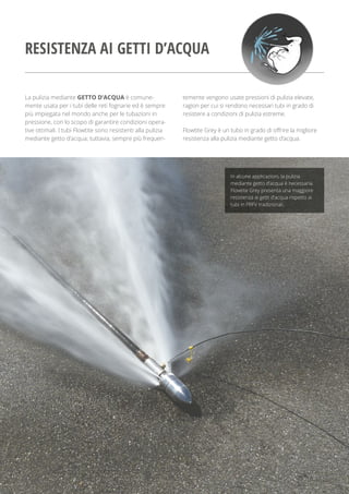 La pulizia mediante GETTO D’ACQUA è comune-
mente usata per i tubi delle reti fognarie ed è sempre
più impiegata nel mondo anche per le tubazioni in
pressione, con lo scopo di garantire condizioni opera-
tive ottimali. I tubi Flowtite sono resistenti alla pulizia
mediante getto d’acqua; tuttavia, sempre più frequen-
temente vengono usate pressioni di pulizia elevate,
ragion per cui si rendono necessari tubi in grado di
resistere a condizioni di pulizia estreme.
Flowtite Grey è un tubo in grado di offrire la migliore
resistenza alla pulizia mediante getto d’acqua.
In alcune applicazioni, la pulizia
mediante getto d’acqua è necessaria.
Flowtite Grey presenta una maggiore
resistenza ai getti d’acqua rispetto ai
tubi in PRFV tradizionali.
RESISTENZA AI GETTI D’ACQUA
 