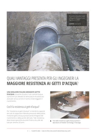 UNA MIGLIORE PULIZIA MEDIANTE GETTO
D’ACQUA consente di pulire i tubi usando l’acqua
a pressioni più elevate ed attrezzature di pulizia più
avanzate senza correre il rischio di danneggiare il
rivestimento.
QUALI VANTAGGI PRESENTA PER GLI INGEGNERI LA
MAGGIORE RESISTENZA AI GETTI D’ACQUA?
Cos’è la resistenza ai getti d’acqua?
Per “resistenza ai getti d’acqua” si intende la capacità
dei tubi di sopportare l’elevata pressione della pulizia
mediante getto d’acqua preservando l’integrità del
rivestimento e della parete del tubo. Tale resistenza
deve essere garantita durante l’intera vita utile dei
tubi per almeno 50 anni.
Procedura di pulizia medi-
ante getto d’acqua in una
fognatura in PRFV.
LUOGO: Germania
Test della resistenza ai getti d’acqua presso il
laboratorio di Flowtite Technology in Norvegia.
9 FLOWTITE GREY – TUBO IN PRFV CON ELEVATA RESISTENZA AGLI URTI
 