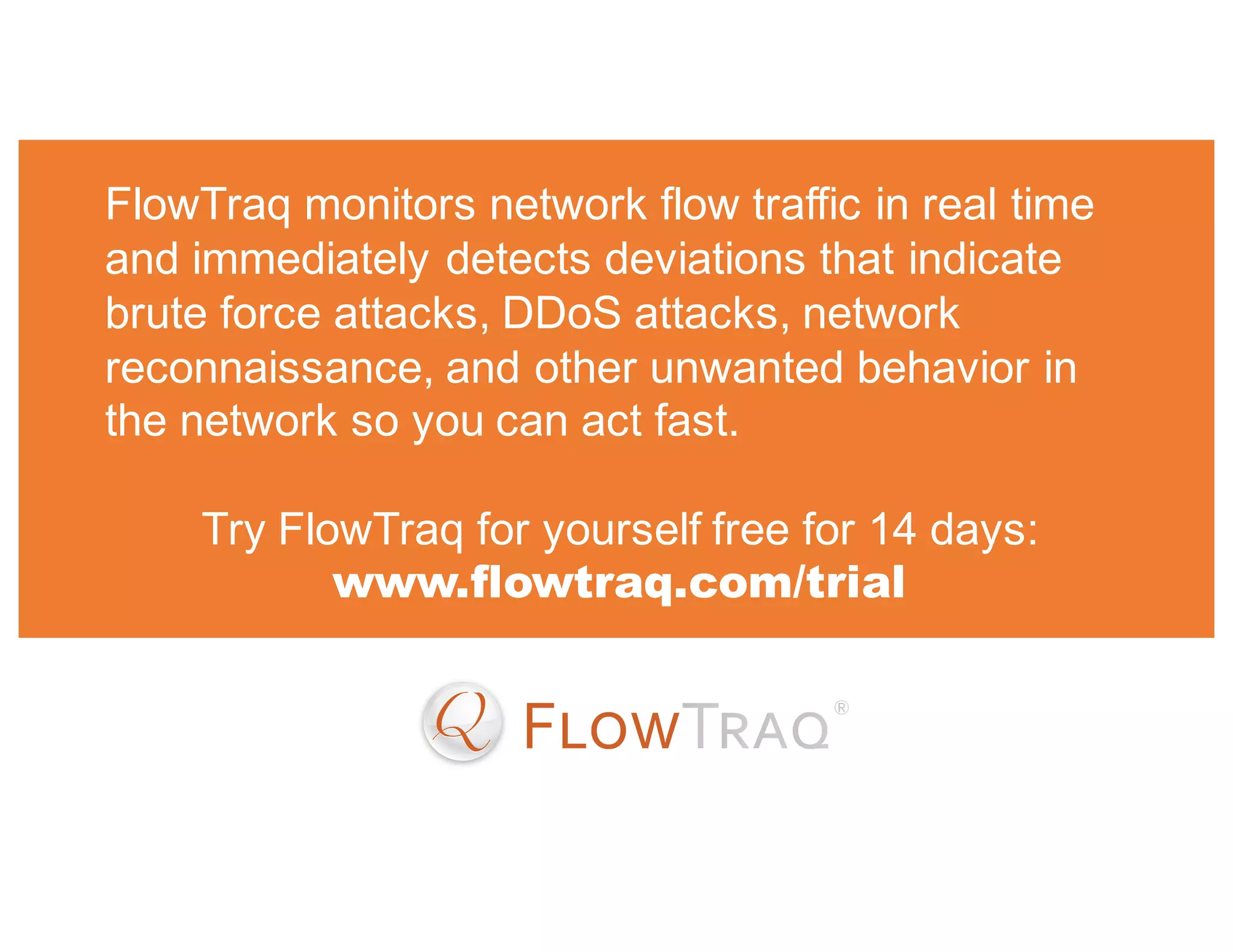 FlowTraq monitors network flow traffic in real time
and immediately detects deviations that indicate
brute force attacks, DDoS attacks, network
reconnaissance, and other unwanted behavior in
the network so you can act fast.
Try FlowTraq for yourself free for 14 days:
www.flowtraq.com/trial
 