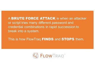 A BRUTE FORCE ATTACK is when an attacker
or script tries many different password and
credential combinations in rapid succession to
break into a system.
This is how FlowTraq FINDS and STOPS them.
 