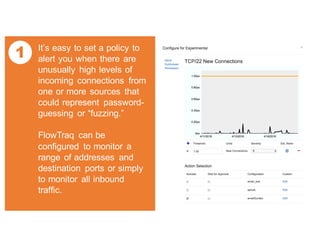 1 It’s easy to set a policy to
alert you when there are
unusually high levels of
incoming connections from
one or more sources that
could represent password-
guessing or “fuzzing.”
FlowTraq can be
configured to monitor a
range of addresses and
destination ports or simply
to monitor all inbound
traffic.
 