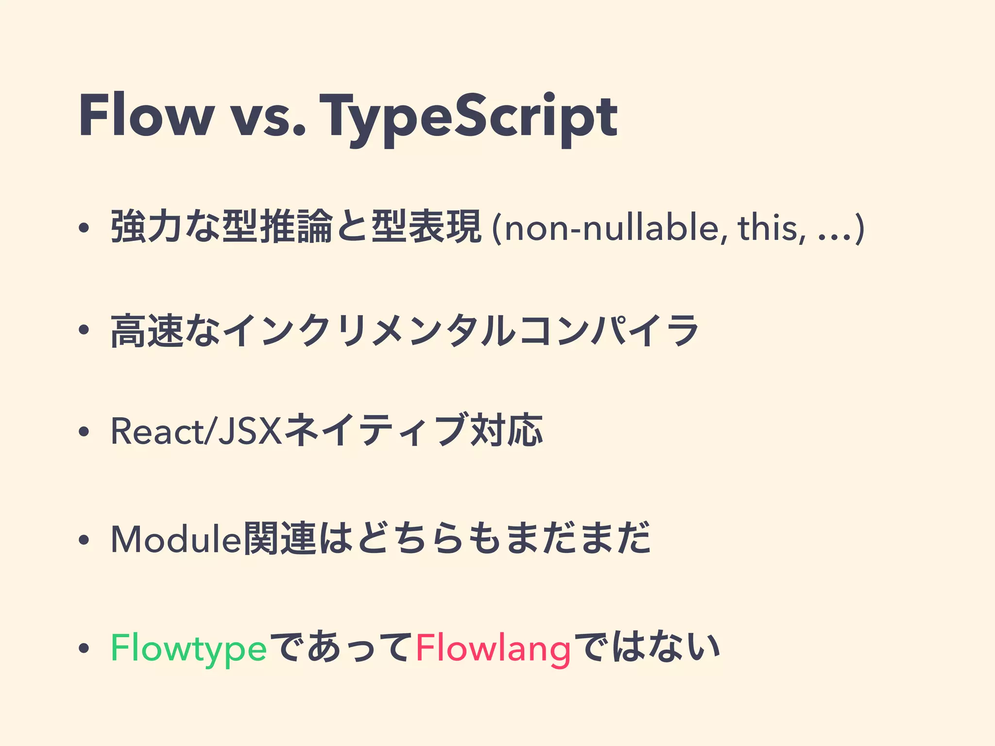 Flow vs. TypeScript
• 強力な型推論と型表現 (non-nullable, this, …)
• 高速なインクリメンタルコンパイラ
• React/JSXネイティブ対応
• Module関連はどちらもまだまだ
• FlowtypeであってFlowlangではない
 