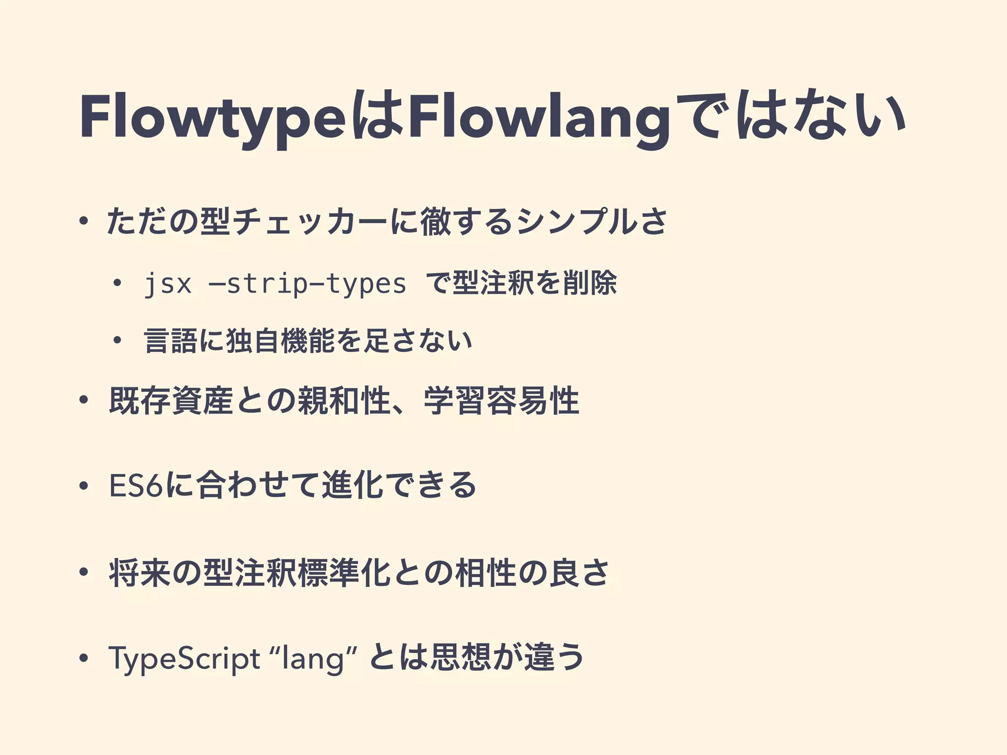 FlowtypeはFlowlangではない
• ただの型チェッカーに徹するシンプルさ
• jsx —strip-types で型注釈を削除
• 言語に独自機能を足さない
• 既存資産との親和性、学習容易性
• ES6に合わせて進化できる
• 将来の型注釈標準化との相性の良さ
• TypeScript “lang” とは思想が違う
 