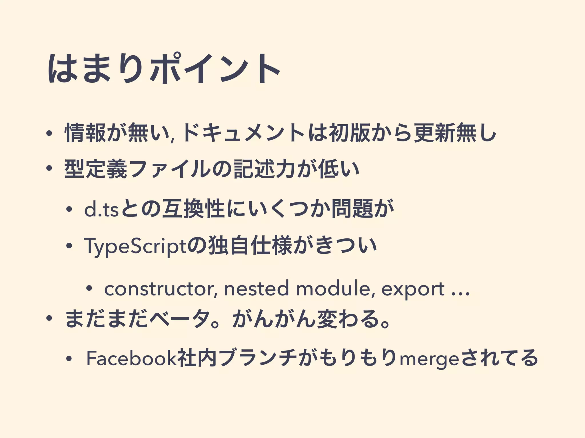 はまりポイント
• 情報が無い, ドキュメントは初版から更新無し
• 型定義ファイルの記述力が低い
• d.tsとの互換性にいくつか問題が
• TypeScriptの独自仕様がきつい
• constructor, nested module, export …
• まだまだベータ。がんがん変わる。
• Facebook社内ブランチがもりもりmergeされてる
 