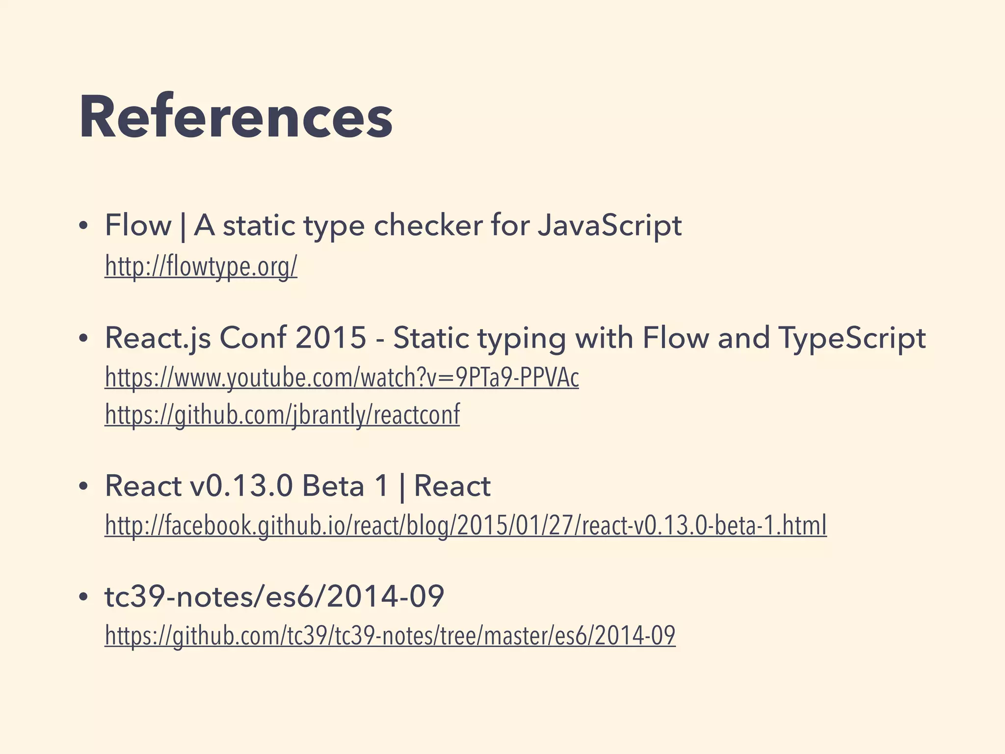 References
• Flow | A static type checker for JavaScript 
http://ﬂowtype.org/
• React.js Conf 2015 - Static typing with Flow and TypeScript 
https://www.youtube.com/watch?v=9PTa9-PPVAc 
https://github.com/jbrantly/reactconf
• React v0.13.0 Beta 1 | React 
http://facebook.github.io/react/blog/2015/01/27/react-v0.13.0-beta-1.html
• tc39-notes/es6/2014-09 
https://github.com/tc39/tc39-notes/tree/master/es6/2014-09
 