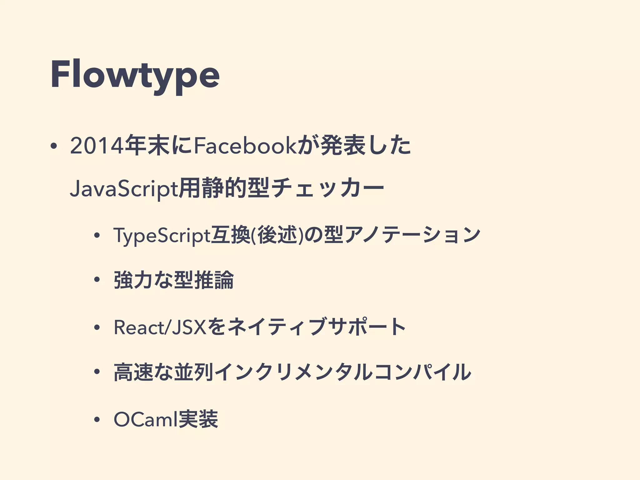 Flowtype
• 2014年末にFacebookが発表した 
JavaScript用静的型チェッカー
• TypeScript互換(後述)の型アノテーション
• 強力な型推論
• React/JSXをネイティブサポート
• 高速な並列インクリメンタルコンパイル
• OCaml実装
 