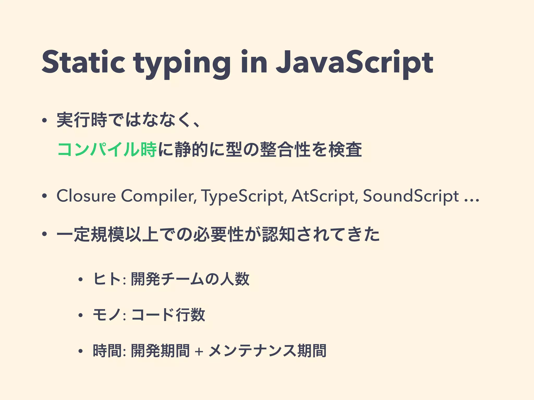 Static typing in JavaScript
• 実行時ではななく、 
コンパイル時に静的に型の整合性を検査
• Closure Compiler, TypeScript, AtScript, SoundScript …
• 一定規模以上での必要性が認知されてきた
• ヒト: 開発チームの人数
• モノ: コード行数
• 時間: 開発期間 + メンテナンス期間
 