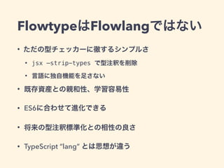 FlowtypeはFlowlangではない
• ただの型チェッカーに徹するシンプルさ
• jsx —strip-types で型注釈を削除
• 言語に独自機能を足さない
• 既存資産との親和性、学習容易性
• ES6に合わせて進化できる
• 将来の型注釈標準化との相性の良さ
• TypeScript “lang” とは思想が違う
 
