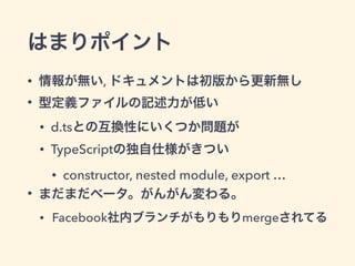 はまりポイント
• 情報が無い, ドキュメントは初版から更新無し
• 型定義ファイルの記述力が低い
• d.tsとの互換性にいくつか問題が
• TypeScriptの独自仕様がきつい
• constructor, nested module, export …
• まだまだベータ。がんがん変わる。
• Facebook社内ブランチがもりもりmergeされてる
 
