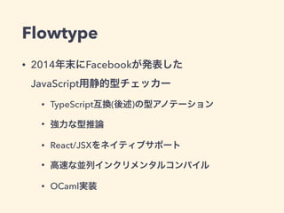 Flowtype
• 2014年末にFacebookが発表した 
JavaScript用静的型チェッカー
• TypeScript互換(後述)の型アノテーション
• 強力な型推論
• React/JSXをネイティブサポート
• 高速な並列インクリメンタルコンパイル
• OCaml実装
 