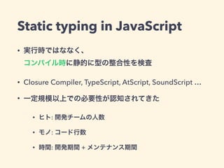 Static typing in JavaScript
• 実行時ではななく、 
コンパイル時に静的に型の整合性を検査
• Closure Compiler, TypeScript, AtScript, SoundScript …
• 一定規模以上での必要性が認知されてきた
• ヒト: 開発チームの人数
• モノ: コード行数
• 時間: 開発期間 + メンテナンス期間
 