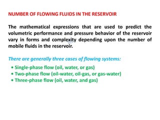 NUMBER OF FLOWING FLUIDS IN THE RESERVOIR
The mathematical expressions that are used to predict the
volumetric performance and pressure behavior of the reservoir
vary in forms and complexity depending upon the number of
mobile fluids in the reservoir.
There are generally three cases of flowing systems:
• Single-phase flow (oil, water, or gas)
• Two-phase flow (oil-water, oil-gas, or gas-water)
• Three-phase flow (oil, water, and gas)
 
