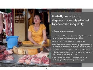 Globally, women are
disproportionately affected
by economic inequality
A few stunning facts:
• women constitute a larger majority of the world’s
working poor a disproportionate 70%
• women earn 24% less than men globally
• 75% of women’s work in developing countries is
informal, unprotected and often times dangerous
• women do an average of 4.5 hours of free labor
globally, and in developing countries women do
10 times more work than men
• only two cents of every development dollar
actually goes toward programs for girls
5
 