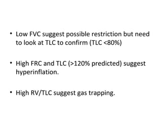 Low FVC suggest possible restriction but need to look at TLC to confirm (TLC <80%) High FRC and TLC (>120% predicted) suggest hyperinflation. High RV/TLC suggest gas trapping. 