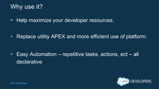 #forcewebinar
Why use it?
 Help maximize your developer resources.
 Replace utility APEX and more efficient use of platform:
 Easy Automation – repetitive tasks, actions, ect – all
declarative
 