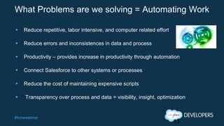 #forcewebinar
What Problems are we solving = Automating Work
 Reduce repetitive, labor intensive, and computer related effort
 Reduce errors and inconsistences in data and process
 Productivity – provides increase in productivity through automation
 Connect Salesforce to other systems or processes
 Reduce the cost of maintaining expensive scripts
 Transparency over process and data = visibility, insight, optimization
13
 