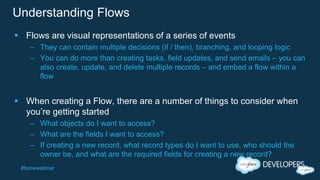 #forcewebinar
Understanding Flows
 Flows are visual representations of a series of events
– They can contain multiple decisions (if / then), branching, and looping logic
– You can do more than creating tasks, field updates, and send emails – you can
also create, update, and delete multiple records – and embed a flow within a
flow
 When creating a Flow, there are a number of things to consider when
you’re getting started
– What objects do I want to access?
– What are the fields I want to access?
– If creating a new record, what record types do I want to use, who should the
owner be, and what are the required fields for creating a new record?
 