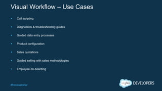 #forcewebinar
Visual Workflow – Use Cases
 Call scripting
 Diagnostics & troubleshooting guides
 Guided data entry processes
 Product configuration
 Sales quotations
 Guided selling with sales methodologies
 Employee on-boarding
 