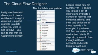 #forcewebinar
The Cloud Flow Designer
Assignment element
allows you to take a
variable and assign a
value to it – a good
example is a date
where you want to
add 30 days – you
can do that with the
Assignment element
Loop is brand new for
Summer ‘14 – it allows
you to take a set of
criteria and evaluate a
number of records that
meet that criteria, and
then take action on all
those records – for
example, if you have
VIP Accounts where the
next action date is 30
days old, you could loop
through all those
accounts and create
tasks for each one
The first tab is your palette
 