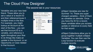 #forcewebinar
The Cloud Flow Designer
Variables are your new best
friend. These allow you to
set a value or a record ID
and then reference/reuse it
multiple times in the flow.
For example, you might
lookup an Account at the
start of the flow – you can
set that Account ID to a
variable, and reference it
again throughout your flow
to do things like make an
update to the Account, or an
Opportunity or Case related
to that Account.
sObject Variables are new for
Summer ‘14. These are super
charged variables – think of them
as variables on steroids. Once
you have the ID for a record,
these variables allow you access
update or reference to every field
for that record.
sObject Collections allow you to
group together multiple sObject
Variables. You can then use the
Loop function to evaluate
multiple records.
The second tab is your resources
 