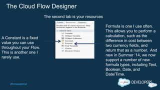 #forcewebinar
The Cloud Flow Designer
A Constant is a fixed
value you can use
throughout your Flow.
This is another one I
rarely use.
Formula is one I use often.
This allows you to perform a
calculation, such as the
difference in cost between
two currency fields, and
return that as a number. And
new in Summer ‘14, we now
support a number of new
formula types, including Text,
Boolean, Date, and
Date/Time.
The second tab is your resources
 