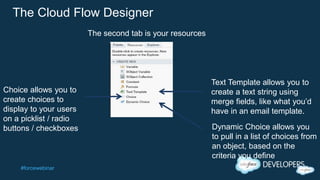 #forcewebinar
The Cloud Flow Designer
Choice allows you to
create choices to
display to your users
on a picklist / radio
buttons / checkboxes
Text Template allows you to
create a text string using
merge fields, like what you’d
have in an email template.
The second tab is your resources
Dynamic Choice allows you
to pull in a list of choices from
an object, based on the
criteria you define
 